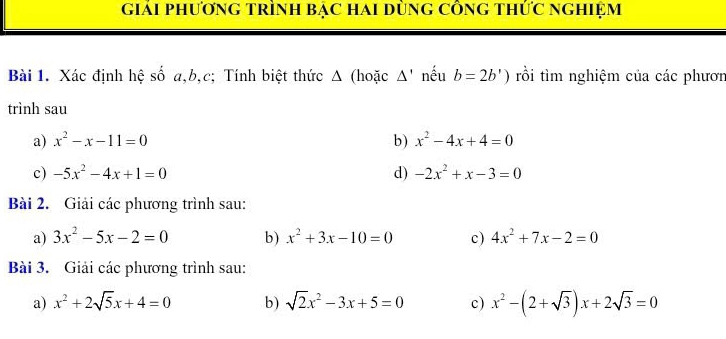 giảI PhươnG TRìNH BẠC Hai DùnG CÔnG Thức ngHiệm 
Bài 1. Xác định hệ số a, b, c; Tính biệt thức Δ (hoặc △ ' nếu b=2b') rồi tìm nghiệm của các phươn 
trình sau 
a) x^2-x-11=0 b) x^2-4x+4=0
c) -5x^2-4x+1=0 d) -2x^2+x-3=0
Bài 2. Giải các phương trình sau: 
a) 3x^2-5x-2=0 b) x^2+3x-10=0 c) 4x^2+7x-2=0
Bài 3. Giải các phương trình sau: 
a) x^2+2sqrt(5)x+4=0 b) sqrt(2)x^2-3x+5=0 c) x^2-(2+sqrt(3))x+2sqrt(3)=0