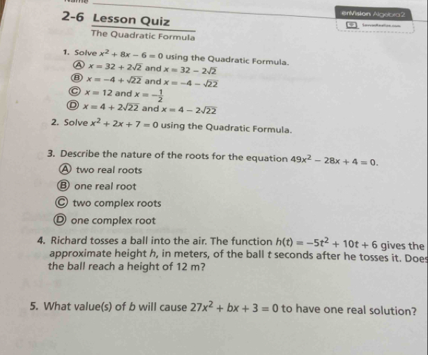 enVision Algebra2
2-6 Lesson Quiz Seatan ==
The Quadratic Formula
1. Solve x^2+8x-6=0 using the Quadratic Formula.
A x=32+2sqrt(2) and x=32-2sqrt(2)
⑧ x=-4+sqrt(22) and x=-4-sqrt(22)
C x=12 and x=- 1/2 
D x=4+2sqrt(22) and x=4-2sqrt(22)
2. Solve x^2+2x+7=0 using the Quadratic Formula.
3. Describe the nature of the roots for the equation 49x^2-28x+4=0.
A two real roots
B one real root
Ⓒ two complex roots
D one complex root
4. Richard tosses a ball into the air. The function h(t)=-5t^2+10t+6 gives the
approximate height h, in meters, of the ball t seconds after he tosses it. Does
the ball reach a height of 12 m?
5. What value(s) of b will cause 27x^2+bx+3=0 to have one real solution?