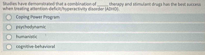 Studies have demonstrated that a combination of_ therapy and stimulant drugs has the best success
when treating attention-deficit/hyperactivity disorder (ADHD).
Coping Power Program
psychodynamic
humanistic
cognitive-behavioral