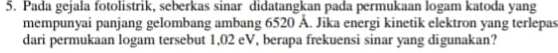 Pada gejala fotolistrik, seberkas sinar didatangkan pada permukaan logam katoda yang 
mempunyai panjang gelombang ambang 6520 Å. Jika energi kinetik elektron yang terlepas 
dari permukaan logam tersebut 1,02 eV, berapa frekuensi sinar yang digunakan?