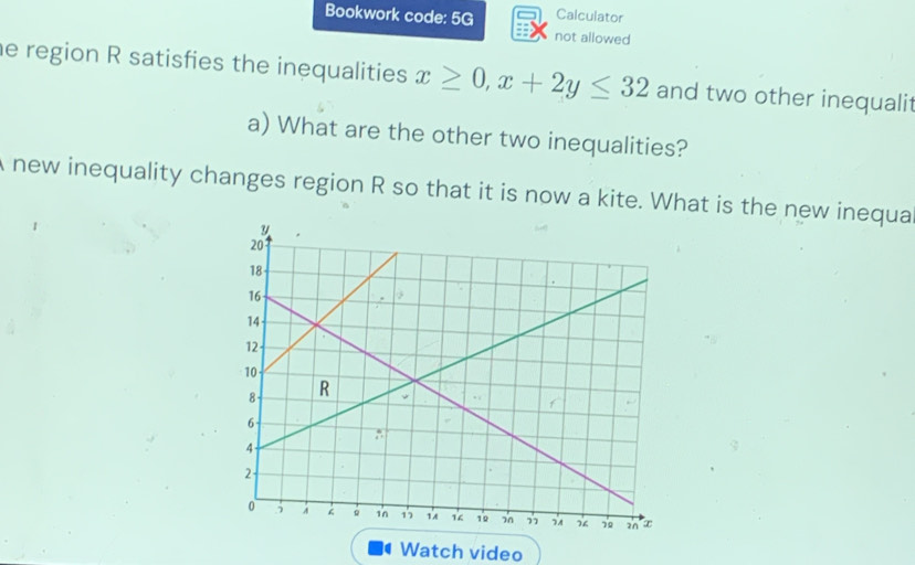 Calculator 
Bookwork code: 5G not allowed 
he region R satisfies the inequalities x≥ 0, x+2y≤ 32 and two other inequalit 
a) What are the other two inequalities? 
A new inequality changes region R so that it is now a kite. What is the new inequa 
Watch video