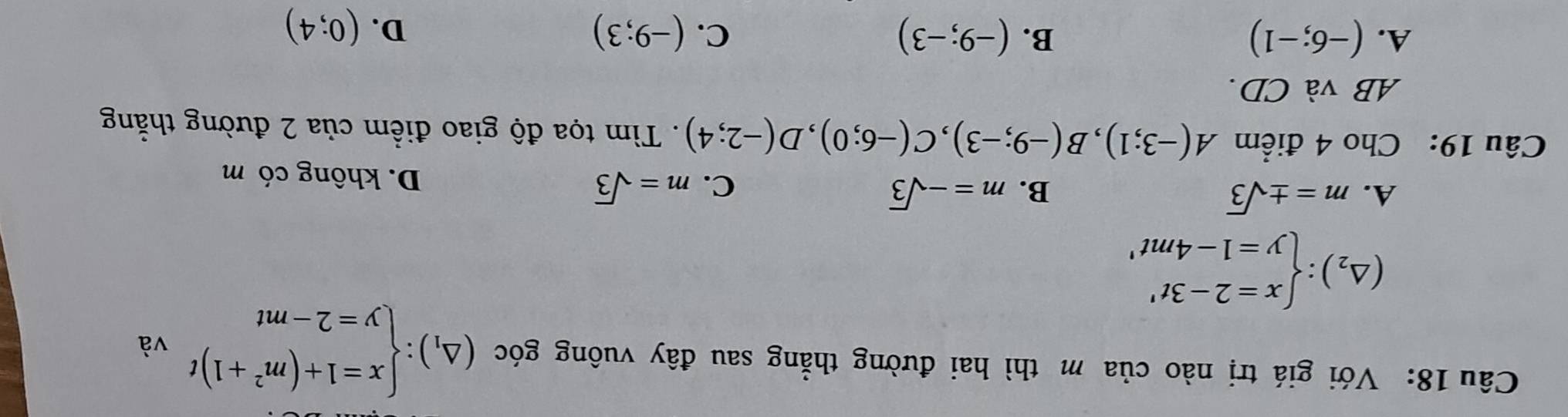 Với giá trị nào của m thì hai đường thẳng sau đây vuông góc (△ _1):beginarrayl x=1+(m^2+1)t y=2-mtendarray. và
(△ _2):beginarrayl x=2-3t' y=1-4mt'endarray.
C.
A. m=± sqrt(3) B. m=-sqrt(3) m=sqrt(3) D. không có m
Câu 19: Cho 4 điểm A(-3;1), B(-9;-3), C(-6;0), D(-2;4). Tìm tọa độ giao điểm của 2 đường thắng
AB và CD.
A. (-6;-1) B. (-9;-3) C. (-9;3) D. (0;4)