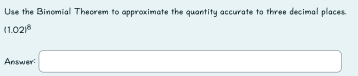 Use the Binomial Theorem to approximate the quantity accurate to three decimal places.
(1.02)^8
Answer: □