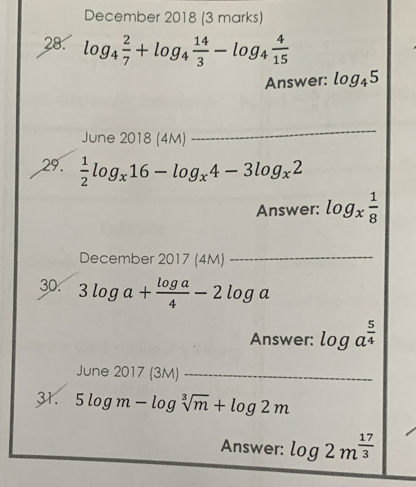 December 2018 (3 marks) 
28. log _4 2/7 +log _4 14/3 -log _4 4/15 
Answer: log _45
June 2018 (4M) 
_ 
29.  1/2 log _x16-log _x4-3log _x2
Answer: log _x 1/8 
December 2017 (4M)_ 
30. 3log a+ log a/4 -2log a
Answer: log a^(frac 5)4
June 2017 (3M)_ 
31. 5log m-log sqrt[3](m)+log 2m
Answer: log 2m^(frac 17)3