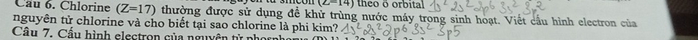 (∠ =14) theo ō orbital 
Câu 6. Chlorine (Z=17) thường được sử dụng đề khử trùng nước máy trong sinh hoạt. Viết cầu hình electron của 
nguyên tử chlorine và cho biết tại sao chlorine là phi kim? 
Câu 7. Cầu hình electron của nguyền tử phọc