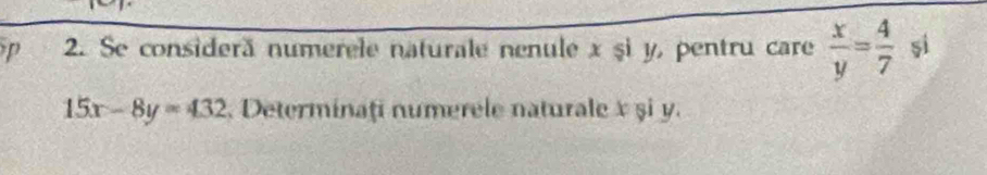 Se considerã numerele naturale nenule x șì y, pentru care  x/y = 4/7  si
15x-8y=432 Determinați numerele naturale x şi y.