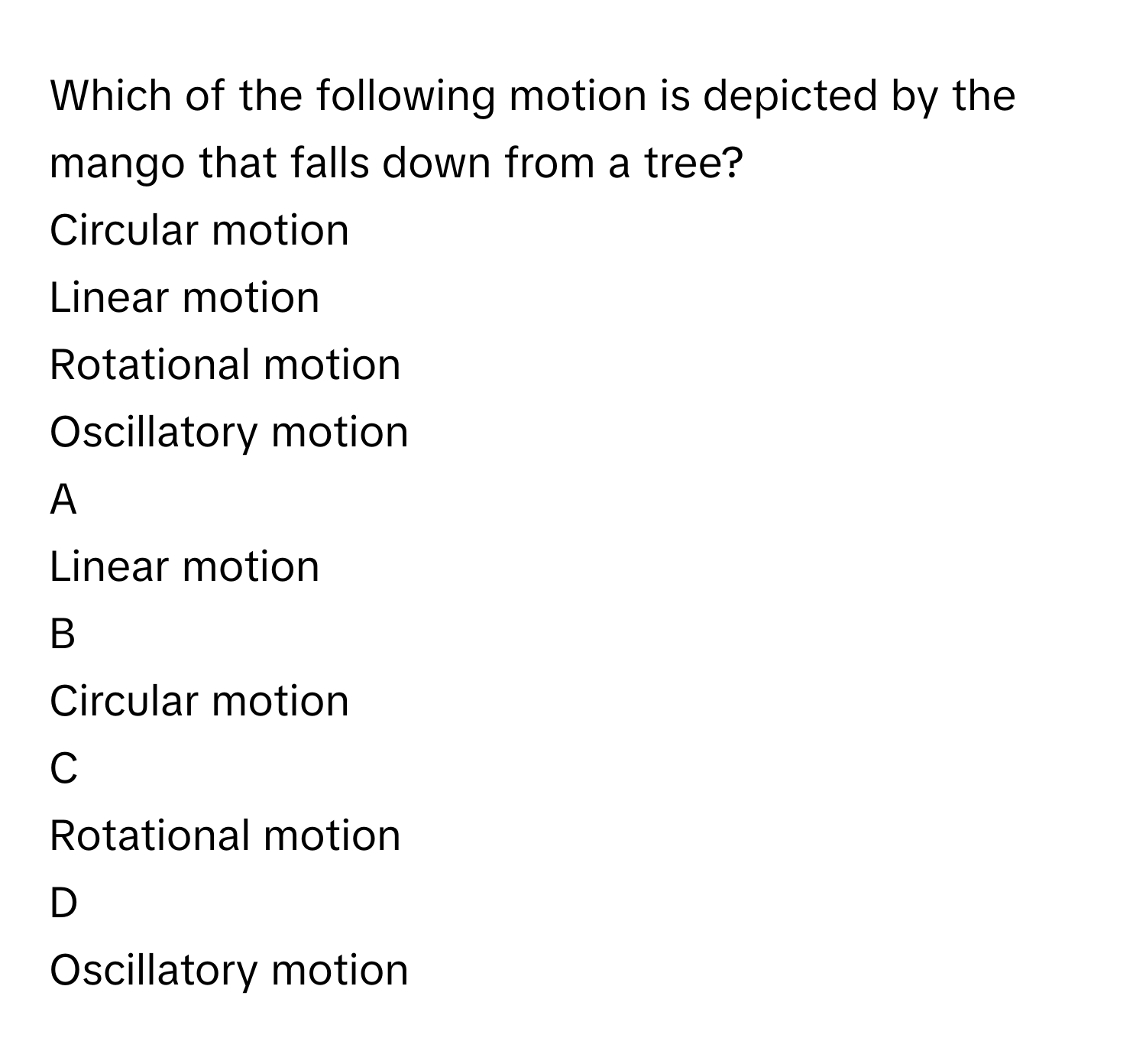 Which of the following motion is depicted by the mango that falls down from a tree?
Circular motion

Linear motion

Rotational motion

Oscillatory motion


A  
Linear motion
 


B  
Circular motion
 


C  
Rotational motion
 


D  
Oscillatory motion