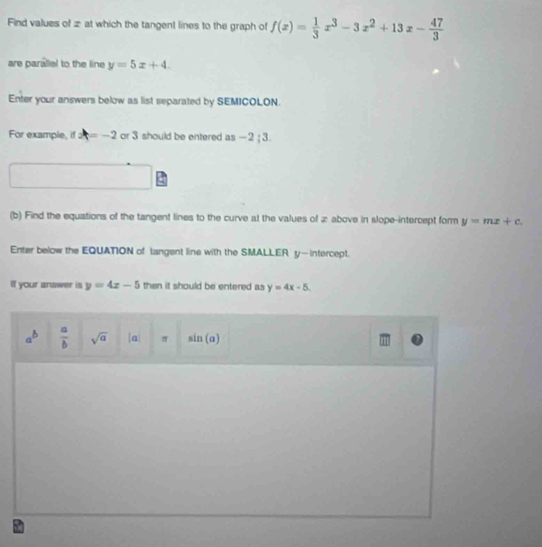 Find values of x at which the tangent lines to the graph of f(x)= 1/3 x^3-3x^2+13x- 47/3 
are parallel to the line y=5x+4. 
Enter your answers below as list separated by SEMICOLON. 
For example, if x=-2 or 3 should be entered as -2; 3. 
□ 
(b) Find the equations of the tangent lines to the curve at the values of 2 above in slope-intercept form y=mx+c. 
Enter below the EQUATION of tangent line with the SMALLER y —intercept. 
If your answer is y=4x-5 then it should be entered as y=4x-5.
a^b  a/b  sqrt(a) a π sin (a)