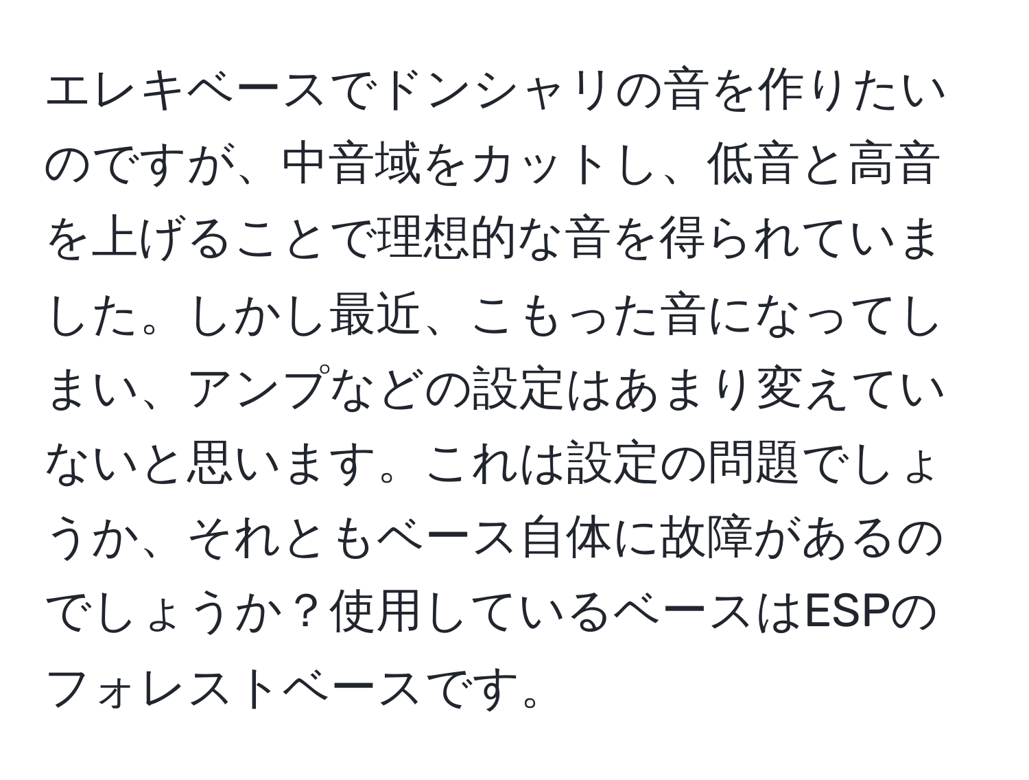 エレキベースでドンシャリの音を作りたいのですが、中音域をカットし、低音と高音を上げることで理想的な音を得られていました。しかし最近、こもった音になってしまい、アンプなどの設定はあまり変えていないと思います。これは設定の問題でしょうか、それともベース自体に故障があるのでしょうか？使用しているベースはESPのフォレストベースです。