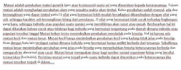 Mutasi adalah perubahan materi genetik (gen atau kromosom) suatu sel yang diwariskan kepada keturunannya. Tujuan
mutasi adalah menghadapi perubahan alam yang sewaktu-waktu akan timbul. Kalau perubahan sudah muncul, ada dua
kemungkinan vang dapat timbul vaitu:1) sifat vang hermutasi lebih mudah beradantasi dibandingkan dengan sifat vang
asli, sehingga karakter asli kemungkinan hilang dari peredaran. 2) sifat vang bermutasi tidak cocok terhadap lingkungan
yang baru, sehingga individu atau populasi suatu spesies yang memilikinya akan susut atau punah. Berdasarkan hal ini
dapat dikatakan bahwa cocok atau tidaknya bagi individu yang bermutasi tergantung pada daerah dimana individu atau
populasi tersebut tinggal Mutasi belum tentu menimbulkan perubahan mendadak pada fenotip. Hal ini karena ada
mutasi kecil dan mutasi besar. Mutasi kecil hanya menimbulkan perubahan kecil yang kadang tidak jelas pada fenotip.
Atau dengan kata lain terdapat variasi dimana individu yang bermutasi hanya sedikit berbeda dari tetuanya. Sebaliknya,
mutasi besar menimbulkan perubahan yang jelas pada fenotip yang menyebabkan fenotip keturunannya berbeda dan
mengarah ke abnormal atau cacat. Mutasi besar merupakan dasar bagi sumber variasi organisme hidup yang bersifat
terwariskan (heritable). Peristiwa mutasi yang terjadi pada suatu individu dapat diwariskan pada keturunannya jika
mutasi tersebut terjadi di dalam.....