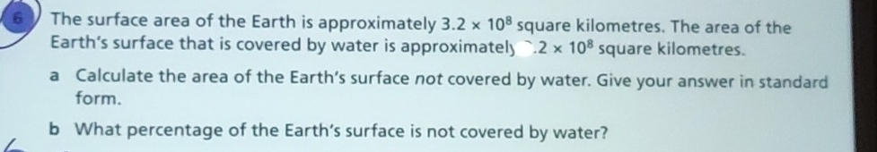 The surface area of the Earth is approximately 3.2* 10^8 square kilometres. The area of the 
Earth’s surface that is covered by water is approximately.2* 10^8 square kilometres. 
a Calculate the area of the Earth’s surface not covered by water. Give your answer in standard 
form. 
b What percentage of the Earth’s surface is not covered by water?