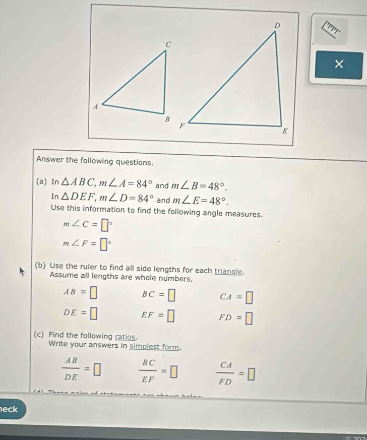 ''''' 
× 
Answer the following questions. 
(a) In △ ABC, m∠ A=84° and m∠ B=48°. 
In △ DEF, m∠ D=84° and m∠ E=48°. 
Use this information to find the following angle measures.
m∠ C=□°
m∠ F=□°
(b) Use the ruler to find all side lengths for each triangle. 
Assume all lengths are whole numbers.
AB=□ BC=□ CA=□
DE=□ EF=□ FD=□
(c) Find the following ratios. 
Write your answers in simplest form.
 AB/DE =□  BC/EF =□  CA/FD =□
eck