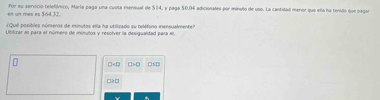 Por su servicio telefónico, María paga una cuota mensual de $14, y paga $0.04 adicionales por minuto de uso. La cantidad menor que ella ha tenido que pagar
en un mes es $64.32.
¿Qué posibles números de minutos ella ha utilizado su teléfono mensualmente?
Utilizar m para el número de minutos y resolver la desigualdad para m.
□ □ >□ □ ≤ □
□ ≥ □