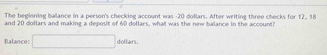 The beginning balance in a person's checking account was -20 dollars. After writing three checks for 12, 18
and 20 dollars and making a deposit of 60 dollars, what was the new balance in the account? 
Balance: □ dollars.