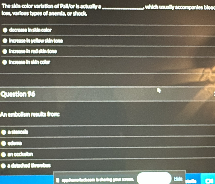 The skin color variation of Pall/or is actually a_ which usually accompanies blood
loss, various types of anemia, or shock.
decrease in skdn color
increase in yellow skin tone
increase in red sidn tone
increase in skdn color
Question 96
An embolism results from:
a stencels
edema
an occlusion
a detached thrombus
sharing your screen.