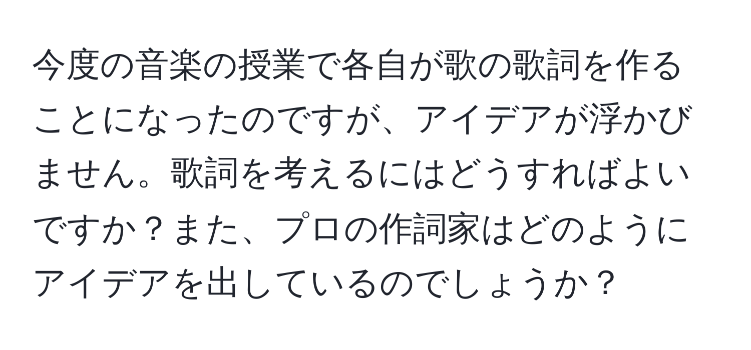 今度の音楽の授業で各自が歌の歌詞を作ることになったのですが、アイデアが浮かびません。歌詞を考えるにはどうすればよいですか？また、プロの作詞家はどのようにアイデアを出しているのでしょうか？