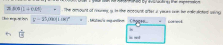 oner I year can be determined by evaluating the expression
25,000(1+0.08). The arount of money, y, in the account after 2 years can be calculated using
the squation y=25,000(1.08)^x Maeo's equation Chypse. correct.
is
1
is not