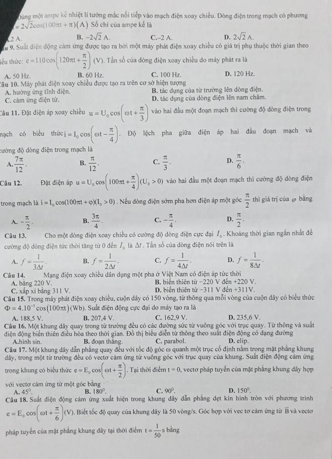 Dùng một ampc kế nhiệt lí tướng mắc nổi tiếp vào mạch điện xoay chiều. Dòng điện trong mạch có phương
=2sqrt(2)cos (100π t+π ) (A) Số chi của ampe kế là
L2 A.
B. -2sqrt(2)A. C.-2 A. D. 2sqrt(2)A.
u 9. Suất điện động cảm ứng được tạo ra bởi một máy phát điện xoay chiều có giá trị phụ thuộc thời gian theo
tểu thức: e=110cos (120π t+ π /2 )(V) 0.  Tần số của đòng điện xoay chiều do máy phát ra là
A. 50 Hz. B. 60 Hz. C, 100 Hz. D. 120 Hz.
1âu 10. Máy phát điện xoay chiều được tạo ra trên cơ sở hiện tượng
A. hướng ứng tĩnh điện. B. tác dụng của từ trường lên dòng điện.
C. cảm ứng điện từ. D. tác dụng của dòng điện lên nam châm.
Câu 11. Đặt điện áp xoay chiều u=U_0cos (omega t+ π /3 ) vào hai đầu một đoạn mạch thì cường độ dòng điện trong
nạch có biểu thức i=I_0cos (omega t- π /4 ). Độ lệch pha giữa điện áp hai đầu đoạn mạch và
đường độ dòng điện trong mạch là
A  7π /12 . B.  π /12 . C.  π /3 . D.  π /6 .
Câu 12. Đặt điện áp u=U_0cos (100π t+ π /4 )(U_0>0) vào hai đầu một đoạn mạch thì cường độ dòng điện
trong mạch là i=I_0cos (100π t+varphi )(I_0>0). Nếu dòng điện sớm pha hơn điện áp một góc  π /2  thì giá trị của  bằng
A. - π /2 . B.  3π /4 . C. - π /4 . D.  π /2 .
Câu 13. Cho một dòng điện xoay chiều có cường độ dòng điện cực đại I_0. Khoảng thời gian ngắn nhất đề
cường độ dòng điện tức thời tăng từ 0 đến I_0 là △ t Tần số của dòng điện nói trên là
A. f= 1/3△ t . B. f= 1/2△ t . C. f= 1/4△ t . D. f= 1/8△ t .
Câu 14.     Mạng điện xoay chiều dân dụng một pha ở Việt Nam có điện áp tức thời
A. bằng 220 V. B. biển thiên từ −220 V đến +220 V.
C. xấp xi bằng 311 V. D. biến thiên từ −311 V đến +311V.
Câu 15. Trong máy phát điện xoay chiều, cuộn dây có 150 vòng, từ thông qua mỗi vòng của cuộn dây có biểu thức
Phi =4.10^(-3)cos (100π t)(Wb) (). Suất điện động cực đại do máy tạo ra là
A. 188,5 V. B. 207,4 V. C. 162,9 V. D. 235,6 V.
Câu 16. Một khung dây quay trong từ trường đều có các đường sức từ vuông góc với trục quay. Từ thông và suất
điện động biến thiên điều hòa theo thời gian. Đồ thị biểu diễn từ thông theo suất điện động có dạng đường
A.hình sin. B. đoạn thắng. C. parabol. D. elip.
Câu 17. Một khung dây dẫn phẳng quay đều với tốc độ góc ω quanh một trục cố định nằm trong mặt phẳng khung
dây, trong một từ trường đều có vectơ cảm ứng từ vuông góc với trục quay của khung. Suất điện động cảm ứng
trong khung có biểu thức e=E_0cos (omega t+ π /2 ).  Tại thời điểm t=0 , vectơ pháp tuyển của mặt phẳng khung dây hợp
với vectơ cảm ứng từ một góc bằng
A. 45°. B. 180°. C. 90°. D. 150°.
Câu 18. Suất điện động cảm ứng xuất hiện trong khung dây dẫn phẳng dẹt kín hình tròn với phương trình
e=E_ocos (omega t+ π /6 )(V). Biết tốc độ quay của khung dây là 50 vòng/s. Góc hợp với vec tơ cảm ứng từ B và vectơ
pháp tuyển của mặt phẳng khung dây tại thời điểm t= 1/50  s bǎng
