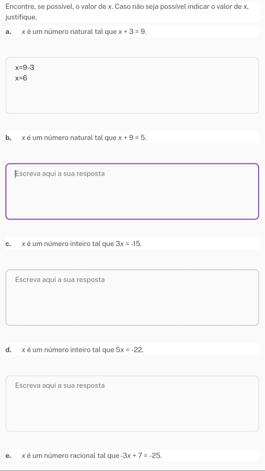 Encontre, se possível, o valor de x. Caso não seja possível indicar o valor de x, 
justifique. 
a. x é um número natural tal que x+3=9.
x=9-3
x=6
b. x é um número natural tal que x+9=5. 
Escreva aqui a sua resposta 
c. x é um número inteiro tal que 3x=-15. 
Escreva aqui a sua resposta 
d. x é um número inteiro tal que 5x=-22. 
Escreva aqui a sua resposta 
e. x é um número racional tal que -3x+7=-25.