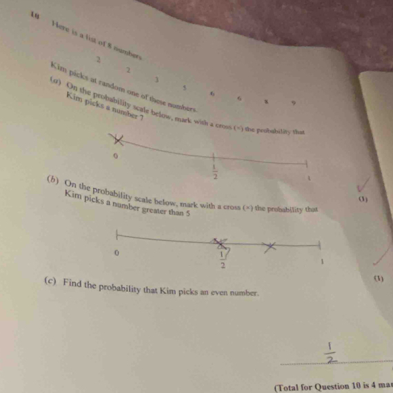 Here is a list of 8 number 6 8 9
2
2
3
Kim picks at random one of these numbers
6
Kim picks a number 7
(0) On the probability scale below, mark with
(b) Oobability scale below, mark with a cross (×) the probability that
(3)
Kim picks a number greater than 5
(1)
(c) Find the probability that Kim picks an even number.
_
(Total for Question 10 is 4 mar