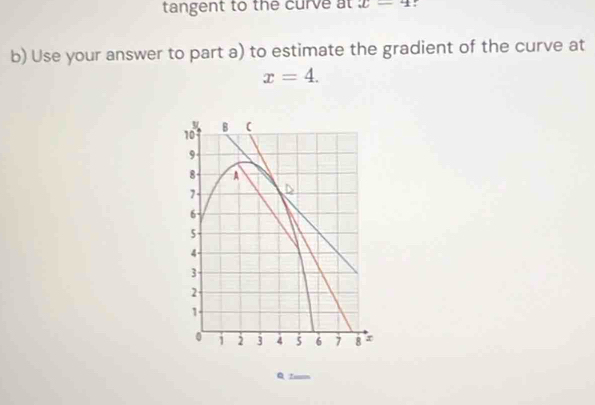 tangent to the curve at x-4 : 
b) Use your answer to part a) to estimate the gradient of the curve at
x=4. 
B (
10
9
8 A
7 D
6
5
4 -
3
2
1
0 2 3 4 5 6 7 8
Q