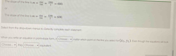 The slope of the line is m= rise/run = 1800/3 =600
or 
The slope of the line is m= riue/run = 1200/2 =600. 
Select from the drop-down menus to correctly complete each statement. 
When you write an equation in point-slope form, it Choose... ₹ matter which point on the line you select for (x_1,y_1). Even though the equations will look 
Choose... , they Choose... equivalent.