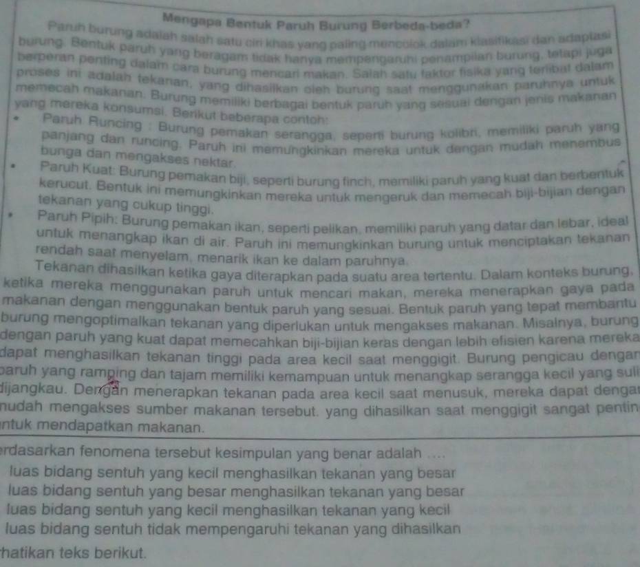 Mengapa Bentuk Paruh Burung Berbeda-beda?
Paruh burung adaiah salah satu ciri khas yang paling mencoiok dalam klasifikasi dan adaplasi
burung. Bentuk paruh yang beragam tidak hanya mempengaruhi penampiian burung, tetapi juga
berperan penfing dalam cara burung mencari makan. Salah satu faktor fisika yang terlibat dalam
proses ini adalah tekarıan, yang dihasilkan oleh burung saat menggunakan paruhnya untuk
memecah makanan. Burung memiliki berbagai bentuk paruh yang sesuai dengan jenis makanan
yang mereka konsumsi. Berikut beberapa contoh:
Paruh Runcing : Burung pemakan serangga, seperti burung kolibri, memiliki paruh yang
panjang dan runcing. Paruh ini memungkinkan mereka untuk dengan mudah menembus
bunga dan mengakses nektar.
Paruh Kuat: Burung pemakan biji, seperti burung finch, memiliki paruh yang kuat dan berbentuk
kerucut. Bentuk ini memungkinkan mereka untuk mengeruk dan memecah biji-bijian dengan
tekanan yang cukup tinggi.
Paruh Pipih: Burung pemakan ikan, seperti pelikan, memiliki paruh yang datar dan lebar, ideal
untuk menangkap ikan di air. Paruh ini memungkinkan burung untuk menciptakan tekanan
rendah saat menyelam, menarik ikan ke dalam paruhnya.
Tekanan dihasilkan ketika gaya diterapkan pada suatu area tertentu. Dalam konteks burung.
ketika mereka menggunakan paruh untuk mencari makan, mereka menerapkan gaya pada
makanan dengan menggunakan bentuk paruh yang sesuai. Bentuk paruh yang tepat membantu
burung mengoptimalkan tekanan yang diperlukan untuk mengakses makanan. Misalnya, burung
dengan paruh yang kuat dapat memecahkan biji-bijian keras dengan lebih efisien karena mereka
dapat menghasilkan tekanan tinggi pada area kecil saat menggigit. Burung pengicau dengar
paruh yang ramping dan tajam memiliki kemampuan untuk menangkap serangga kecil yang sul i
dijangkau. Dengan menerapkan tekanan pada area kecil saat menusuk, mereka dapat dengar
mudah mengakses sumber makanan tersebut. yang dihasilkan saat menggigit sangat pentin
ntuk mendapatkan makanan.
erdasarkan fenomena tersebut kesimpulan yang benar adalah ....
luas bidang sentuh yang kecil menghasilkan tekanan yang besar
luas bidang sentuh yang besar menghasilkan tekanan yang besar
luas bidang sentuh yang kecil menghasilkan tekanan yang kecil
luas bidang sentuh tidak mempengaruhi tekanan yang dihasilkan
hatikan teks berikut.