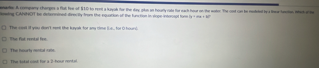 enario: A company charges a flat fee of $10 to rent a kayak for the day, plus an hourly rate for each hour on the water. The cost can be modeled by a linear function. Which of the
lowing CANNOT be determined directly from the equation of the function in slope-intercept form (y=mx+b ?
The cost if you don't rent the kayak for any time (i.e., for O hours).
The flat rental fee.
The hourly rental rate.
The total cost for a 2-hour rental.