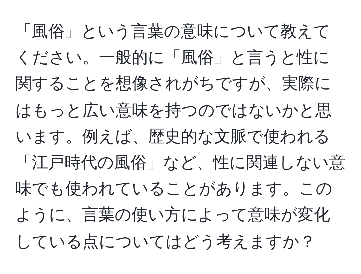 「風俗」という言葉の意味について教えてください。一般的に「風俗」と言うと性に関することを想像されがちですが、実際にはもっと広い意味を持つのではないかと思います。例えば、歴史的な文脈で使われる「江戸時代の風俗」など、性に関連しない意味でも使われていることがあります。このように、言葉の使い方によって意味が変化している点についてはどう考えますか？