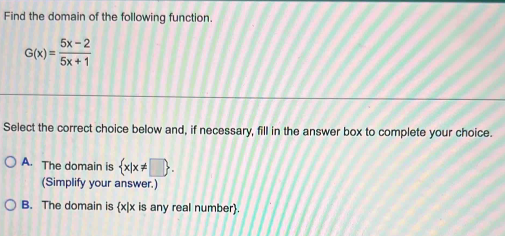 Find the domain of the following function.
G(x)= (5x-2)/5x+1 
Select the correct choice below and, if necessary, fill in the answer box to complete your choice.
A. The domain is  x|x!= □ . 
(Simplify your answer.)
B. The domain is x|x is any real number.