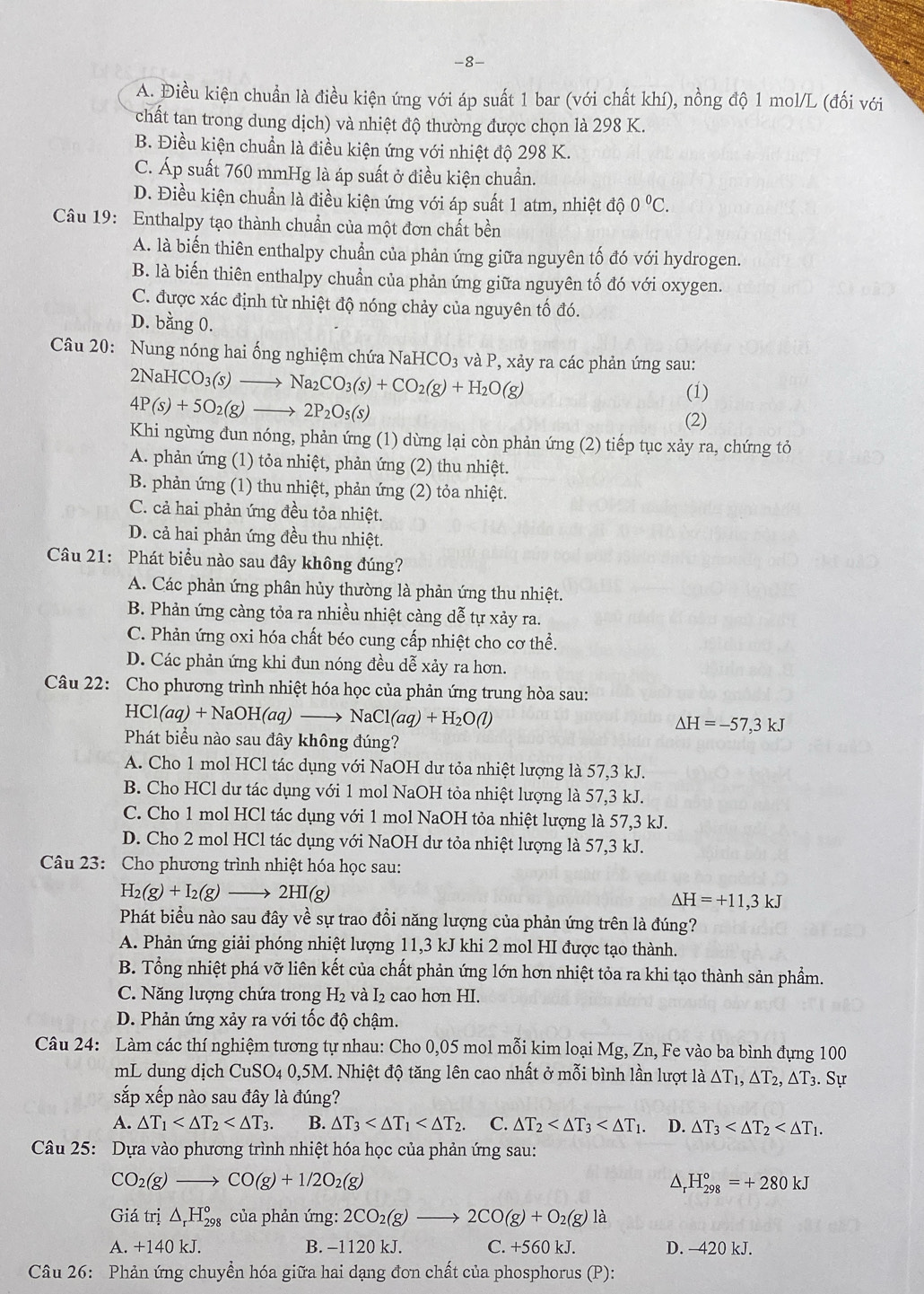 8-
A. Điều kiện chuẩn là điều kiện ứng với áp suất 1 bar (với chất khí), nồng độ 1 mol/L (đối với
chất tan trong dung dịch) và nhiệt độ thường được chọn là 298 K.
B. Điều kiện chuẩn là điều kiện ứng với nhiệt độ 298 K.
C. Áp suất 760 mmHg là áp suất ở điều kiện chuẩn.
D. Điều kiện chuẩn là điều kiện ứng với áp suất 1 atm, nhiệt độ 0°C.
Câu 19: Enthalpy tạo thành chuẩn của một đơn chất bền
A. là biến thiên enthalpy chuẩn của phản ứng giữa nguyên tố đó với hydrogen.
B. là biến thiên enthalpy chuẩn của phản ứng giữa nguyên tố đó với oxygen.
C. được xác định từ nhiệt độ nóng chảy của nguyên tố đó.
D. bằng 0.
Câu 20: Nung nóng hai ống nghiệm chứa NaHCO_3 và P, xảy ra các phản ứng sau:
2NaHCO_3(s)to Na_2CO_3(s)+CO_2(g)+H_2O(g) (1)
4P(s)+5O_2(g)to 2P_2O_5(s)
(2)
Khi ngừng đun nóng, phản ứng (1) dừng lại còn phản ứng (2) tiếp tục xảy ra, chứng tỏ
A. phản ứng (1) tỏa nhiệt, phản ứng (2) thu nhiệt.
B. phản ứng (1) thu nhiệt, phản ứng (2) tỏa nhiệt.
C. cả hai phản ứng đều tỏa nhiệt.
D. cả hai phản ứng đều thu nhiệt.
Câu 21: Phát biểu nào sau đây không đúng?
A. Các phản ứng phân hủy thường là phản ứng thu nhiệt.
B. Phản ứng càng tỏa ra nhiều nhiệt càng dễ tự xảy ra.
C. Phản ứng oxi hóa chất béo cung cấp nhiệt cho cơ thể.
D. Các phản ứng khi đun nóng đều dễ xảy ra hơn.
Câu 22: Cho phương trình nhiệt hóa học của phản ứng trung hòa sau:
HCl(aq)+NaOH(aq)to NaCl(aq)+H_2O(l)
△ H=-57,3kJ
Phát biểu nào sau đây không đúng?
A. Cho 1 mol HCl tác dụng với NaOH dư tỏa nhiệt lượng là 57,3 kJ.
B. Cho HCl dư tác dụng với 1 mol NaOH tỏa nhiệt lượng là 57,3 kJ.
C. Cho 1 mol HCl tác dụng với 1 mol NaOH tỏa nhiệt lượng là 57,3 kJ.
D. Cho 2 mol HCl tác dụng với NaOH dư tỏa nhiệt lượng là 57,3 kJ.
Câu 23: Cho phương trình nhiệt hóa học sau:
H_2(g)+I_2(g)to 2HI(g)
Delta H=+11,3kJ
Phát biểu nào sau đây về sự trao đồi năng lượng của phản ứng trên là đúng?
A. Phản ứng giải phóng nhiệt lượng 11,3 kJ khi 2 mol HI được tạo thành.
B. Tổng nhiệt phá vỡ liên kết của chất phản ứng lớn hơn nhiệt tỏa ra khi tạo thành sản phẩm.
C. Năng lượng chứa trong H_2 và I₂ cao hơn HI.
D. Phản ứng xảy ra với tốc độ chậm.
Câu 24: Làm các thí nghiệm tương tự nhau: Cho 0,05 mol mỗi kim loại Mg, Zn, Fe vào ba bình đựng 100
mL dung dịch CuS O_4 0,5M I. Nhiệt độ tăng lên cao nhất ở mỗi bình lần lượt là △ T_1,△ T_2,△ T_3.. Sự
sắp xếp nào sau đây là đúng?
A. △ T_1 B. △ T_3 C. △ T_2 D. △ T_3
Câu 25: Dựa vào phương trình nhiệt hóa học của phản ứng sau:
CO_2(g)to CO(g)+1/2O_2(g)
△, H_(298)°=+280kJ
Giá trị △ _rH_(298)° của phản ứng: 2CO_2(g)to 2CO(g)+O_2(g)la
A. +140 kJ. B. −1120 kJ. C. +560 kJ. D. -420 kJ.
Câu 26: Phản ứng chuyền hóa giữa hai dạng đơn chất của phosphorus (P):