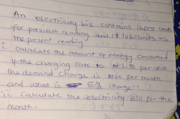 An electricity bill contains 16055 anuts 
for previous reading and 1 102 unts as 
the present reading 
i. calculate the amount genergy consumed 
If the charging ratc is 1. 80 per unit 
the demand charge is A 60 per month
and what is 5%% charge 
ii Calculare the eloctriary) bill for the
month.