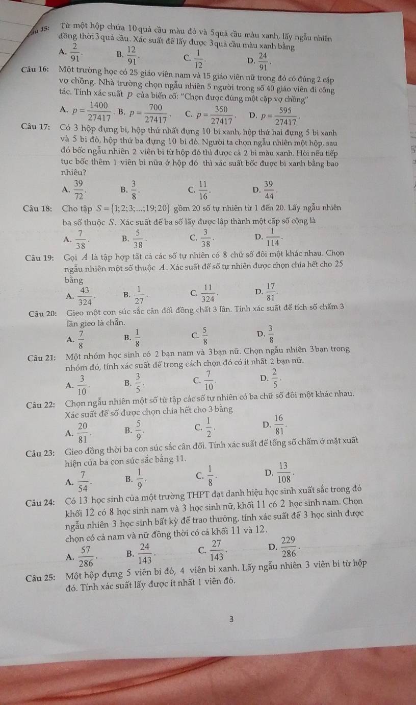 15:
Từ một hộp chứa 10 quả cầu màu đỏ và 5quả cầu màu xanh, lấy ngẫu nhiên
đồng thời 3 quả cầu. Xác suất để lấy được 3 quả cầu màu xanh bằng
A.  2/91 . B.  12/91 . C.  1/12 . D.  24/91 .
Câu 16: Một trường học có 25 giáo viên nam và 15 giáo viên nữ trong đó có đúng 2 cặp
vợ chồng. Nhà trường chọn ngẫu nhiên 5 người trong số 40 giáo viên đi công
tác. Tính xác suất P của biến cố: “Chọn được đúng một cặp vợ chồng”
A. p= 1400/27417 .B.p= 700/27417 . C. p= 350/27417 . D. p= 595/27417 
Câu 17: Có 3 hộp đựng bi, hộp thứ nhất đựng 10 bi xanh, hộp thứ hai đựng 5 bi xanh
và 5 bi đỏ, hộp thứ ba đựng 10 bi đỏ. Người ta chọn ngẫu nhiên một hộp, sau
đó bốc ngẫu nhiên 2 viên bi từ hộp đó thì được cả 2 bi màu xanh. Hỏi nếu tiếp
tục bốc thêm 1 viên bi nữa ở hộp đó thì xác suất bốc được bi xanh bằng bao
nhiêu?
A.  39/72 . B.  3/8 . C.  11/16 . D.  39/44 .
Câu 18: Cho tập S= 1;2;3;...;19;20 gồm 20shat o tự nhiên từ 1 đến 20. Lấy ngẫu nhiên
ba số thuộc S. Xác suất để ba số lấy được lập thành một cấp số cộng là
A.  7/38 . B.  5/38 . C.  3/38 . D.  1/114 .
Câu 19: Gọi Á là tập hợp tất cả các số tự nhiên có 8 chữ số đôi một khác nhau. Chọn
ngẫu nhiên một số thuộc Á. Xác suất để số tự nhiên được chọn chia hết cho 25
bǎng
A.  43/324 . B.  1/27 . C.  11/324 . D.  17/81 .
Câu 20: Gieo một con súc sắc cân đối đồng chất 3 lần. Tính xác suất để tích số chấm 3
Tần gieo là chẵn.
A.  7/8  B.  1/8  C.  5/8  D.  3/8 
Câu 21: Một nhóm học sinh có 2 bạn nam và 3bạn nữ. Chọn ngẫu nhiên 3bạn trong
nhóm đó, tính xác suất để trong cách chọn đó có ít nhất 2 bạn nữ.
A.  3/10 . B.  3/5 . C.  7/10 . D.  2/5 .
Câu 22: Chọn ngẫu nhiên một số từ tập các số tự nhiên có ba chữ số đôi một khác nhau.
Xác suất để số được chọn chia hết cho 3 bằng
A.  20/81 . B.  5/9 . C.  1/2 . D.  16/81 .
Câu 23: Gieo đồng thời ba con súc sắc cân đối. Tính xác suất để tổng số chấm ở mặt xuất
hiện của ba con súc sắc bằng 11.
A.  7/54 . B.  1/9 . C.  1/8 · D.  13/108 .
Câu 24: Có 13 học sinh của một trường THPT đạt danh hiệu học sinh xuất sắc trong đó
khối 12 có 8 học sinh nam và 3 học sinh nữ, khối 11 có 2 học sinh nam. Chọn
ngẫu nhiên 3 học sinh bất kỳ để trao thưởng, tính xác suất để 3 học sinh được
chọn có cả nam và nữ đồng thời có cả khối 11 và 12.
A.  57/286 · B.  24/143 . C.  27/143 . D.  229/286 .
Câu 25: Một hộp đựng 5 viên bi đỏ, 4 viên bi xanh. Lấy ngẫu nhiên 3 viên bi từ hộp
đó. Tính xác suất lấy được ít nhất 1 viên đỏ.
3