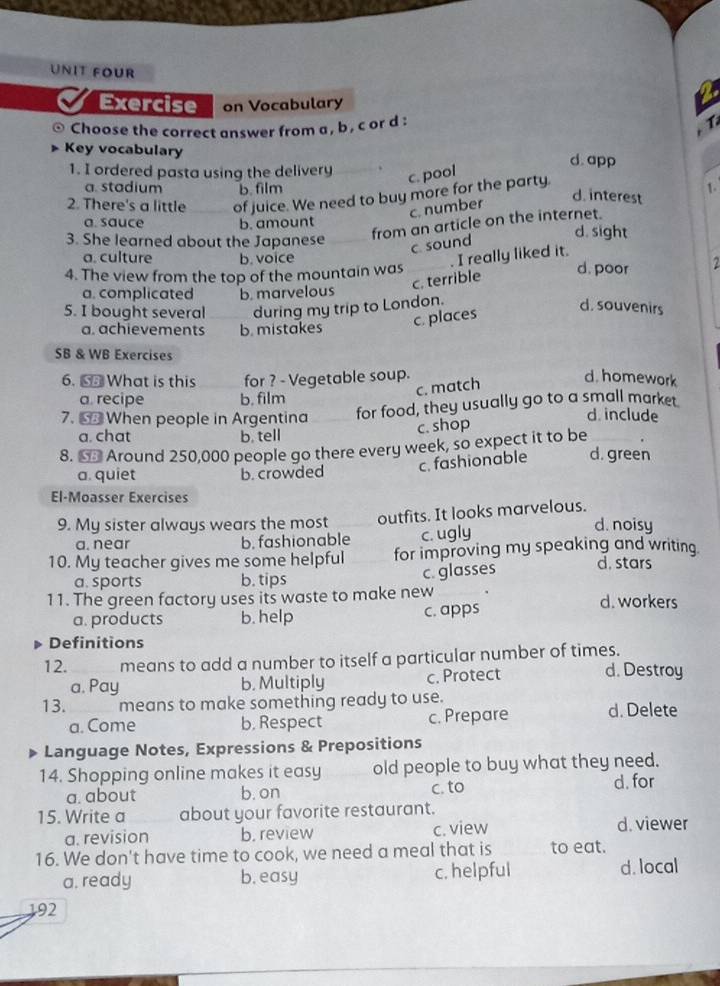 UNIT FOUR
Exercise on Vocabulary
Choose the correct answer from a , b , c or d :
Tả
Key vocabulary d.app
1. I ordered pasta using the delivery .
c. pool
a. stadium b. film 1.
2. There's a little of juice. We need to buy more for the party.
c. number
d. interest
a. sauce b. amount d. sight
3. She learned about the Japanese
from an article on the internet.
c sound
a. culture b. voice I really liked it. d. poor 2
4. The view from the top of the mountain was
c. terrible
a. complicated b. marvelous
5. I bought several during my trip to London.
a. achievements b. mistakes
c. places
d. souvenirs
SB & WB Exercises
6. ⑤ What is this for ? - Vegetable soup. d. homework
c. match
a recipe b. film
7. 6 When people in Argentina for food, they usually go to a small market
d. include
a. chat b. tell
c. shop
8. ← Around 250,000 people go there every week, so expect it to be
c. fashionable d. green
a. quiet b. crowded
El-Moasser Exercises
9. My sister always wears the most outfits. It looks marvelous. d. noisy
a. near b. fashionable c. ugly
10. My teacher gives me some helpful for improving my speaking and writing.
a. sports b. tips
c. glasses d. stars
11. The green factory uses its waste to make new d. workers
a. products b. help c. apps
Definitions
12. means to add a number to itself a particular number of times. d. Destroy
a. Pay b. Multiply c. Protect
13. means to make something ready to use.
a. Come b. Respect c. Prepare d. Delete
Language Notes, Expressions & Prepositions
14. Shopping online makes it easy old people to buy what they need.
a. about b. on c. to d. for
15. Write a about your favorite restaurant.
a. revision b. review c. view d. viewer
16. We don't have time to cook, we need a meal that is to eat.
a. ready b. easy c. helpful d. local
192