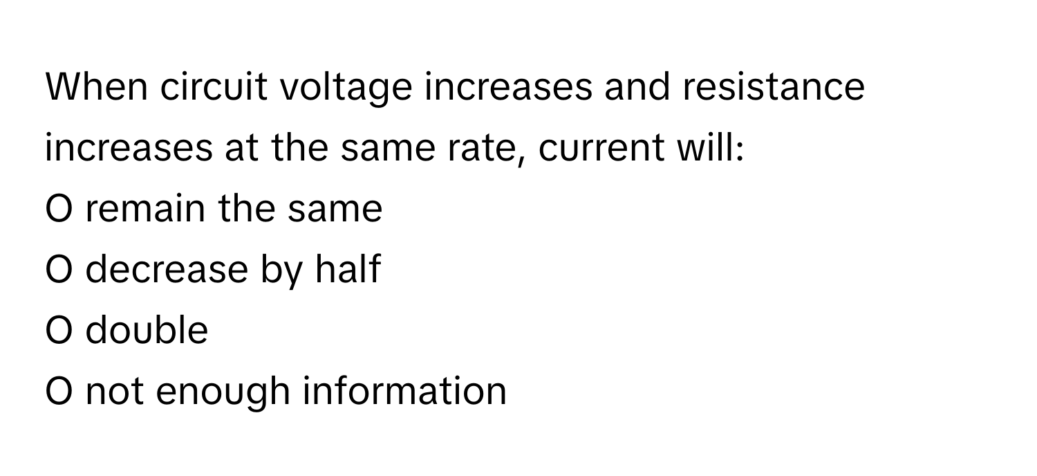 When circuit voltage increases and resistance increases at the same rate, current will:

O remain the same
O decrease by half
O double
O not enough information