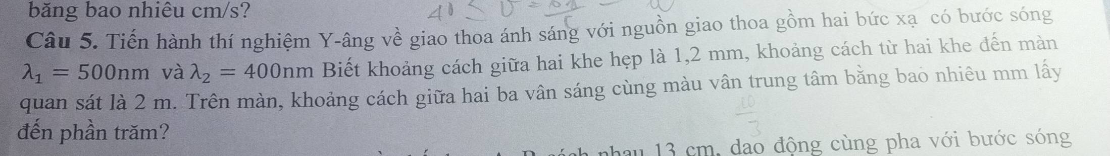 băng bao nhiêu cm/s?
Câu 5. Tiến hành thí nghiệm Y -âng về giao thoa ánh sáng với nguồn giao thoa gồm hai bức xạ có bước sóng
lambda _1=500nm và lambda _2=400nm Biết khoảng cách giữa hai khe hẹp là 1,2 mm, khoảng cách từ hai khe đến màn
quan sát là 2 m. Trên màn, khoảng cách giữa hai ba vân sáng cùng màu vân trung tâm bằng bao nhiêu mm lấy
đến phần trăm?
nhau 13 cm, dạo động cùng pha với bước sóng