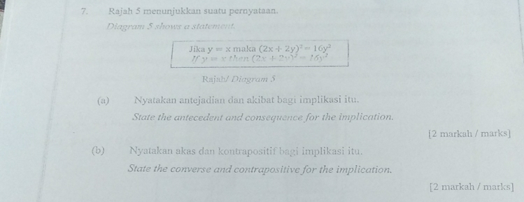 Rajah 5 menunjukkan suatu pernyataan.
Diagram 5 shows a statement.
Jika y=xmaka(2x+2y)^2=16y^2
If y=xthen(2x+2y)^2=16y^2
Rajah/ Diagram 5
(a) Nyatakan antejadian dan akibat bagi implikasi itu.
State the antecedent and consequence for the implication.
[2 markah / marks]
(b) Nyatakan akas dan kontrapositif bagi implikasi itu.
State the converse and contrapositive for the implication.
[2 markah / marks]