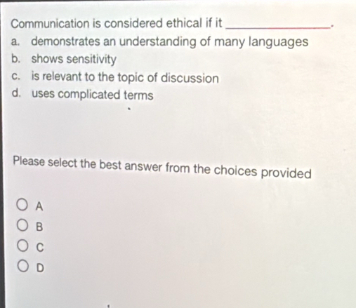 Communication is considered ethical if it_
a. demonstrates an understanding of many languages
b. shows sensitivity
c. is relevant to the topic of discussion
d. uses complicated terms
Please select the best answer from the choices provided
A
B
C
D