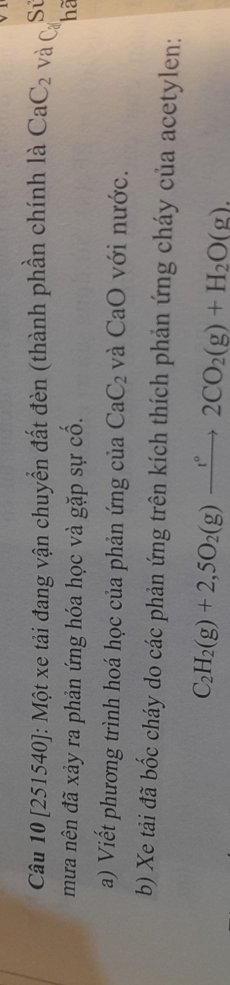 [251540]: Một xe tải đang vận chuyển đất đèn (thành phần chính là CaC_2 và Ca Sử 
mưa nên đã xảy ra phản ứng hóa học và gặp sự cố. hã 
a) Viết phương trình hoá học của phản ứng của CaC_2 và CaO với nước. 
b) Xe tải đã bốc cháy do các phản ứng trên kích thích phản ứng cháy của acetylen:
C_2H_2(g)+2,5O_2(g)xrightarrow t°2CO_2(g)+H_2O(g).