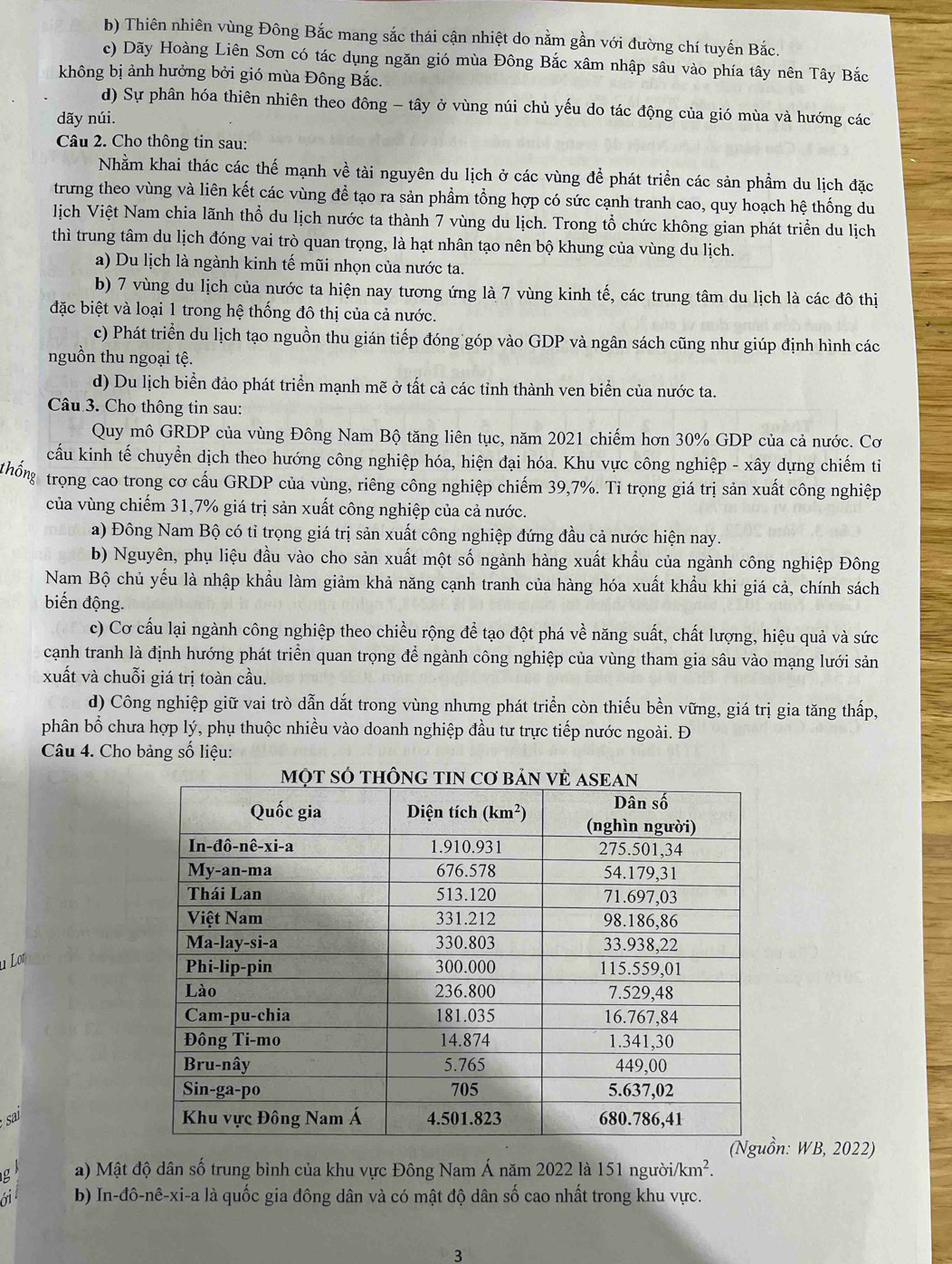 b) Thiên nhiên vùng Đông Bắc mang sắc thái cận nhiệt do nằm gần với đường chí tuyến Bắc.
c) Dãy Hoàng Liên Sơn có tác dụng ngăn gió mùa Đông Bắc xâm nhập sâu vào phía tây nên Tây Bắc
không bị ảnh hưởng bởi gió mùa Đông Bắc.
d) Sự phân hóa thiên nhiên theo đông - tây ở vùng núi chủ yếu do tác động của gió mùa và hướng các
dãy núi.
Câu 2. Cho thông tin sau:
Nhằm khai thác các thế mạnh về tài nguyên du lịch ở các vùng để phát triển các sản phẩm du lịch đặc
trưng theo vùng và liên kết các vùng để tạo ra sản phầm tổng hợp có sức cạnh tranh cao, quy hoạch hệ thống du
lịch Việt Nam chia lãnh thổ du lịch nước ta thành 7 vùng du lịch. Trong tổ chức không gian phát triển du lịch
thì trung tâm du lịch đóng vai trò quan trọng, là hạt nhân tạo nên bộ khung của vùng du lịch.
a) Du lịch là ngành kinh tế mũi nhọn của nước ta.
b) 7 vùng du lịch của nước ta hiện nay tương ứng là 7 vùng kinh tế, các trung tâm du lịch là các đô thị
đặc biệt và loại 1 trong hệ thống đô thị của cả nước.
c) Phát triển du lịch tạo nguồn thu gián tiếp đóng góp vào GDP và ngân sách cũng như giúp định hình các
nguồn thu ngoại tệ.
d) Du lịch biển đảo phát triển mạnh mẽ ở tất cả các tỉnh thành ven biển của nước ta.
Câu 3. Cho thông tin sau:
Quy mô GRDP của vùng Đông Nam Bộ tăng liên tục, năm 2021 chiếm hơn 30% GDP của cả nước. Cơ
cấu kinh tế chuyển dịch theo hướng công nghiệp hóa, hiện đại hóa. Khu vực công nghiệp - xây dựng chiếm ti
trọng cao trong cơ cấu GRDP của vùng, riêng công nghiệp chiếm 39,7%. Tỉ trọng giá trị sản xuất công nghiệp
của vùng chiếm 31,7% giá trị sản xuất công nghiệp của cả nước.
a) Đông Nam Bộ có tỉ trọng giá trị sản xuất công nghiệp đứng đầu cả nước hiện nay.
b) Nguyên, phụ liệu đầu vào cho sản xuất một số ngành hàng xuất khẩu của ngành công nghiệp Đông
Nam Bộ chủ yếu là nhập khẩu làm giảm khả năng cạnh tranh của hàng hóa xuất khẩu khi giá cả, chính sách
biến động.
c) Cơ cấu lại ngành công nghiệp theo chiều rộng để tạo đột phá về năng suất, chất lượng, hiệu quả và sức
cạnh tranh là định hướng phát triển quan trọng để ngành công nghiệp của vùng tham gia sâu vào mạng lưới sản
xuất và chuỗi giá trị toàn cầu.
d) Công nghiệp giữ vai trò dẫn dắt trong vùng nhưng phát triển còn thiếu bền vững, giá trị gia tăng thấp,
phân bổ chưa hợp lý, phụ thuộc nhiều vào doanh nghiệp đầu tư trực tiếp nước ngoài. Đ
Câu 4. Cho bảng số liệu:
sa 
n: WB, 2022)
g a) Mật độ dân số trung bình của khu vực Đông Nam Á năm 2022 là 151 người i/km^2.
01 b) In-đô-nê-xi-a là quốc gia đông dân và có mật độ dân số cao nhất trong khu vực.
3