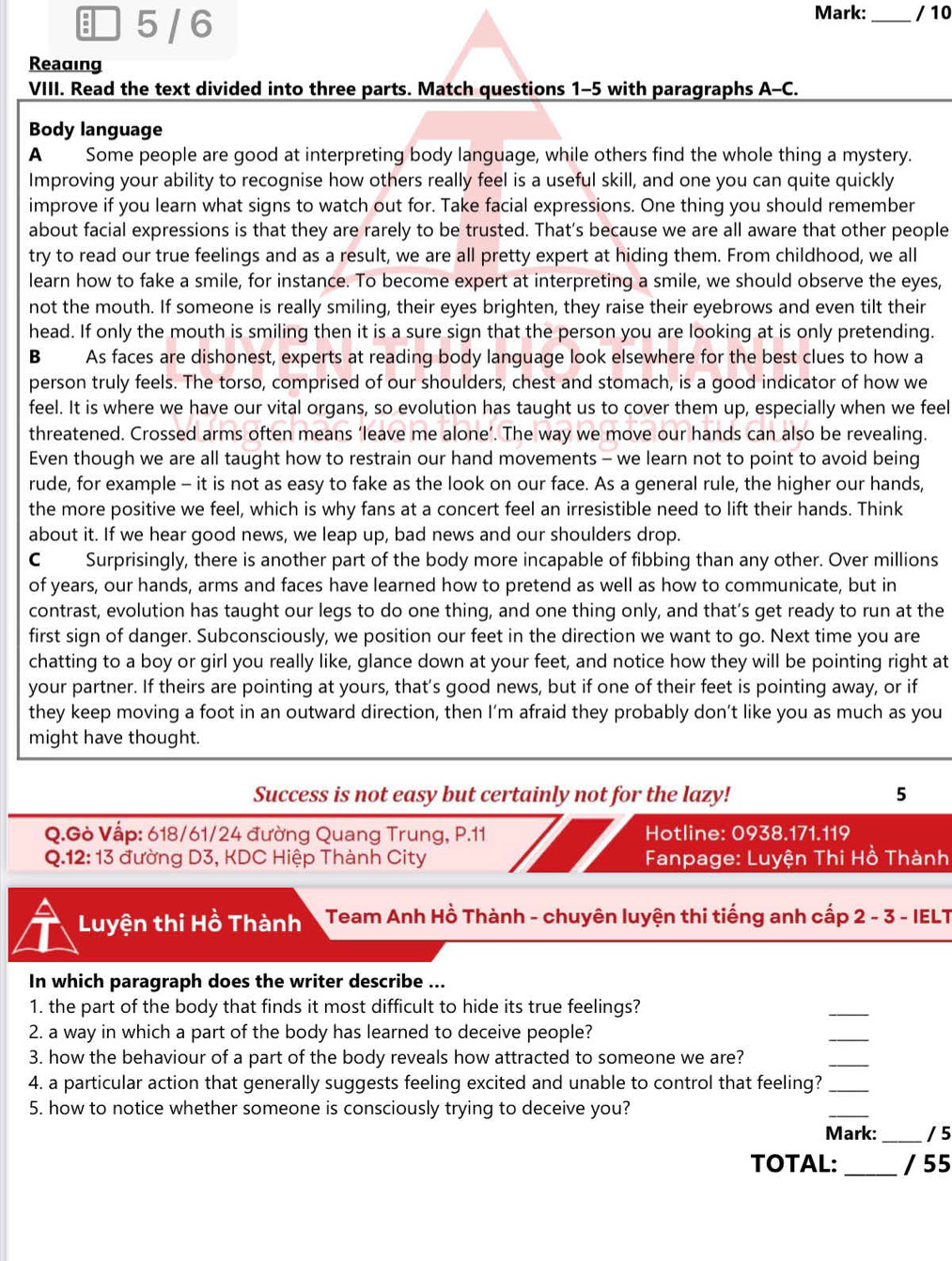 Mark:
 5 / 6 _/ 10
Reading
VIII. Read the text divided into three parts. Match questions 1-5 with paragraphs A-C.
Body language
A Some people are good at interpreting body language, while others find the whole thing a mystery.
Improving your ability to recognise how others really feel is a useful skill, and one you can quite quickly
improve if you learn what signs to watch out for. Take facial expressions. One thing you should remember
about facial expressions is that they are rarely to be trusted. That’s because we are all aware that other people
try to read our true feelings and as a result, we are all pretty expert at hiding them. From childhood, we all
learn how to fake a smile, for instance. To become expert at interpreting a smile, we should observe the eyes,
not the mouth. If someone is really smiling, their eyes brighten, they raise their eyebrows and even tilt their
head. If only the mouth is smiling then it is a sure sign that the person you are looking at is only pretending.
B As faces are dishonest, experts at reading body language look elsewhere for the best clues to how a
person truly feels. The torso, comprised of our shoulders, chest and stomach, is a good indicator of how we
feel. It is where we have our vital organs, so evolution has taught us to cover them up, especially when we feel
threatened. Crossed arms often means ‘leave me alone’. The way we move our hands can also be revealing.
Even though we are all taught how to restrain our hand movements - we learn not to point to avoid being
rude, for example - it is not as easy to fake as the look on our face. As a general rule, the higher our hands,
the more positive we feel, which is why fans at a concert feel an irresistible need to lift their hands. Think
about it. If we hear good news, we leap up, bad news and our shoulders drop.
C Surprisingly, there is another part of the body more incapable of fibbing than any other. Over millions
of years, our hands, arms and faces have learned how to pretend as well as how to communicate, but in
contrast, evolution has taught our legs to do one thing, and one thing only, and that’s get ready to run at the
first sign of danger. Subconsciously, we position our feet in the direction we want to go. Next time you are
chatting to a boy or girl you really like, glance down at your feet, and notice how they will be pointing right at
your partner. If theirs are pointing at yours, that’s good news, but if one of their feet is pointing away, or if
they keep moving a foot in an outward direction, then I’m afraid they probably don’t like you as much as you
might have thought.
Success is not easy but certainly not for the lazy! 5
Q.Gò Vấp: 618/61/24 đường Quang Trung, P.11 Hotline: 0938.171.119
Q.12: 13 đường D3, KDC Hiệp Thành City  Fanpage: Luyện Thi Hồ Thành
Luyện thi Hồ Thành  Team Anh Hồ Thành - chuyên luyện thi tiếng anh cấp 2 - 3 - IELT
In which paragraph does the writer describe ...
1. the part of the body that finds it most difficult to hide its true feelings?
_
2. a way in which a part of the body has learned to deceive people?
_
3. how the behaviour of a part of the body reveals how attracted to someone we are?
_
4. a particular action that generally suggests feeling excited and unable to control that feeling?_
5. how to notice whether someone is consciously trying to deceive you?
_
Mark:_ /5
TOTAL: _/ 55