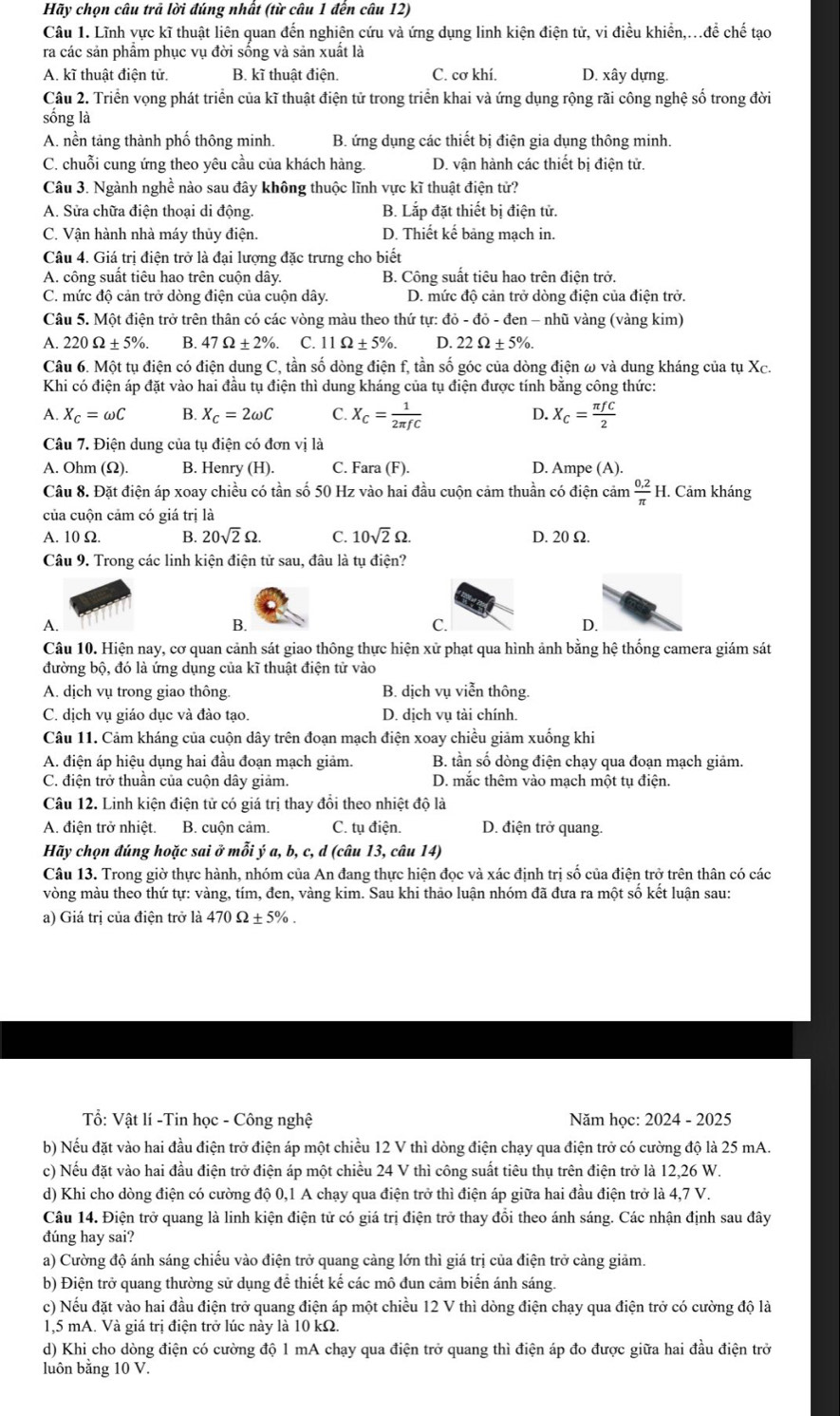 Hãy chọn câu trả lời đúng nhất (từ câu 1 đến câu 12)
Câu 1. Lĩnh vực kĩ thuật liên quan đến nghiên cứu và ứng dụng linh kiện điện tử, vi điều khiển,..để chế tạo
ra các sản phầm phục vụ đời sống và sản xuất là
A. kĩ thuật điện tử. B. kĩ thuật điện. C. cơ khí. D. xây dựng.
Câu 2. Triển vọng phát triển của kĩ thuật điện tử trong triển khai và ứng dụng rộng rãi công nghệ số trong đời
sống là
A. nền tảng thành phố thông minh. B. ứng dụng các thiết bị điện gia dụng thông minh.
C. chuỗi cung ứng theo yêu cầu của khách hàng D. vận hành các thiết bị điện tử.
Câu 3. Ngành nghề nào sau đây không thuộc lĩnh vực kĩ thuật điện tử?
A. Sửa chữa điện thoại di động. B. Lắp đặt thiết bị điện tử.
C. Vận hành nhà máy thủy điện. D. Thiết kế bảng mạch in.
Câu 4. Giá trị điện trở là đại lượng đặc trưng cho biết
A. công suất tiêu hao trên cuộn dây. B. Công suất tiêu hao trên điện trở.
C. mức độ cản trở dòng điện của cuộn dây. D. mức độ cản trở dòng điện của điện trở.
Câu 5. Một điện trở trên thân có các vòng màu theo thứ tự: do-do-den 1 - nhũ vàng (vàng kim)
A. 220Omega ± 5% . B. 47Omega ± 2% . C. 11Omega ± 5% . D. 22Omega ± 5% .
Câu 6. Một tụ điện có điện dung C, tần số dòng điện f, tần số góc của dòng điện ω và dung kháng của tụ Xc.
Khi có điện áp đặt vào hai đầu tụ điện thì dung kháng của tụ điện được tính bằng công thức:
A. X_C=omega C B. X_C=2omega C C. X_C= 1/2π fC  D. X_C= π fC/2 
Câu 7. Điện dung của tụ điện có đơn vị là
A. Ohm (Ω). B. Henry (H). C. Fara (F). D. Ampe (A).
Câu 8. Đặt điện áp xoay chiều có tần số 50 Hz vào hai đầu cuộn cảm thuần có điện cảm  (0.2)/π   H. Cảm kháng
của cuộn cảm có giá trị là
A. 10 Ω. B. 20sqrt(2)Omega C. 10sqrt(2)Omega . D. 20Ω.
Câu 9. Trong các linh kiện điện tử sau, đâu là tụ điện?
A.
B.
C.
D.
Câu 10. Hiện nay, cơ quan cảnh sát giao thông thực hiện xử phạt qua hình ảnh bằng hệ thống camera giám sát
đường bộ, đó là ứng dụng của kĩ thuật điện tử vào
A. dịch vụ trong giao thông. B. dịch vụ viễn thông.
C. dịch vụ giáo dục và đào tạo. D. dịch vụ tài chính.
Câu 11. Cảm kháng của cuộn dây trên đoạn mạch điện xoay chiều giảm xuống khi
A. điện áp hiệu dụng hai đầu đoạn mạch giảm. B. tần số dòng điện chạy qua đoạn mạch giảm.
C. điện trở thuần của cuộn dây giảm. D. mắc thêm vào mạch một tụ điện.
Câu 12. Linh kiện điện tử có giá trị thay đổi theo nhiệt độ là
A. điện trở nhiệt. B. cuộn cảm. C. tụ điện. D. điện trở quang.
Hãy chọn đúng hoặc sai ở mỗi ý a, b, c, d (câu 13, câu 14)
Câu 13. Trong giờ thực hành, nhóm của An đang thực hiện đọc và xác định trị số của điện trở trên thân có các
vòng màu theo thứ tự: vàng, tím, đen, vàng kim. Sau khi thảo luận nhóm đã đưa ra một số kết luận sau:
a) Giá trị của điện trở là - 470Omega ± 5% .
ổ: Vật lí -Tin học - Công nghệ Năm học: 2024 - 2025
b) Nếu đặt vào hai đầu điện trở điện áp một chiều 12 V thì dòng điện chạy qua điện trở có cường độ là 25 mA.
c) Nếu đặt vào hai đầu điện trở điện áp một chiều 24 V thì công suất tiêu thụ trên điện trở là 12,26 W.
d) Khi cho dòng điện có cường độ 0,1 A chạy qua điện trở thì điện áp giữa hai đầu điện trở là 4,7 V.
Câu 14. Điện trở quang là linh kiện điện tử có giá trị điện trở thay đổi theo ánh sáng. Các nhận định sau đây
đúng hay sai?
a) Cường độ ánh sáng chiếu vào điện trở quang cảng lớn thì giá trị của điện trở cảng giảm.
b) Điện trở quang thường sử dụng để thiết kế các mô đun cảm biến ánh sáng.
c) Nếu đặt vào hai đầu điện trở quang điện áp một chiều 12 V thì dòng điện chạy qua điện trở có cường độ là
1,5 mA. Và giá trị điện trở lúc này là 10 kΩ.
d) Khi cho dòng điện có cường độ 1 mA chạy qua điện trở quang thì điện áp đo được giữa hai đầu điện trở
luôn bằng 10 V.