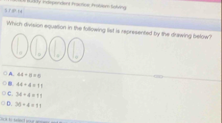 Ll Büdoy: Independent Practice; Problem Solving
5.7IP-14
Which division equation in the following list is represented by the drawing below?
A. 44/ 8=6
B. 44+4=11
C. 34+4=11
D. 36+4=11
Chick to select your anwer