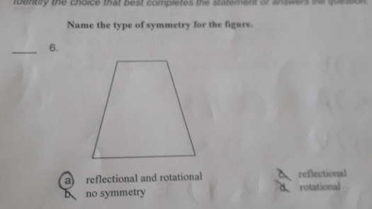 identify the choice that best completes the statement or answers the question .
Name the type of symmetry for the figure.
_6.
a reflectional and rotational reflectional
o
no symmetry rotational