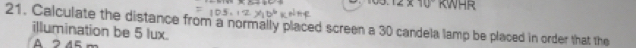 12* 10 KWHR
21. Calculate the distance from a normally placed screen a 30 candela lamp be placed in order that the
illumination be 5 lux.
A 2 45 m