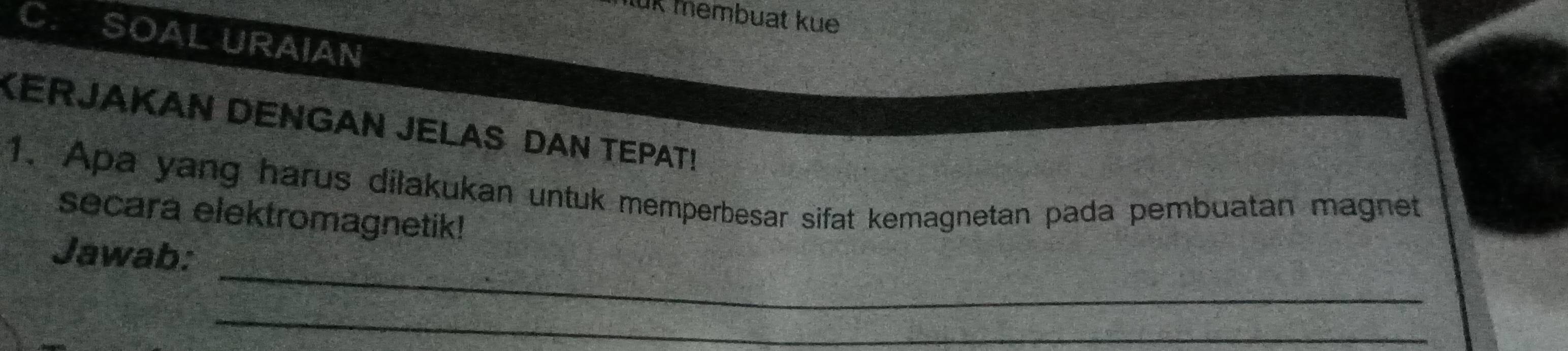 luk membuat ku 
C. SOAL URAIAN 
KERJAKAN DENGAN JELAS DAN TEPAT! 
1. Apa yang harus dilakukan untuk memperbesar sifat kemagnetan pada pembuatan magnet 
secara elektromagnetik! 
_ 
Jawab: 
_