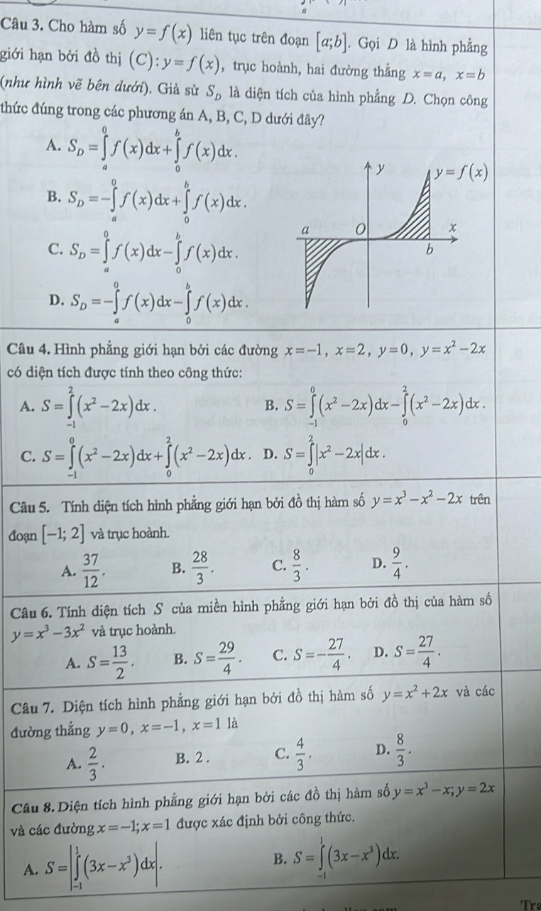 Cho hàm số y=f(x) liên tục trên đoạn [a;b]. Gọi D là hình phẳng
giới hạn bởi đồ thị (C):y=f(x) ,trục hoành, hai đường thằng x=a,x=b
(như hình vẽ bên dưới). Giả sử S_D là diện tích của hình phẳng D. Chọn công
thức đúng trong các phương án A, B, C, D dưới đây?
A. S_D=∈tlimits _a^(0f(x)dx+∈tlimits _0^bf(x)dx.
B. S_D)=-∈tlimits _a^(0f(x)dx+∈tlimits _0^bf(x)dx.
C. S_D)=∈tlimits _a^(0f(x)dx-∈tlimits _0^bf(x)dx.
D. S_D)=-∈tlimits _a^(0f(x)dx-∈tlimits _0^bf(x)dx.
Câu 4. Hình phẳng giới hạn bởi các đường x=-1,x=2,y=0,y=x^2)-2x
có diện tích được tính theo công thức:
A. S=∈tlimits _(-1)^2(x^2-2x)dx. S=∈tlimits _(-1)^0(x^2-2x)dx-∈tlimits _0^(2(x^2)-2x)dx.
B.
C. S=∈tlimits _(-1)^0(x^2-2x)dx+∈tlimits _0^(2(x^2)-2x)dx. D. S=∈tlimits _0^(2|x^2)-2x|dx.
Câu 5. Tính diện tích hình phẳng giới hạn bởi đồ thị hàm số y=x^3-x^2-2x trên
đoạn [-1;2] và trục hoành.
A.  37/12 . B.  28/3 . C.  8/3 . D.  9/4 .
Câu 6. Tính diện tích S của miền hình phẳng giới hạn bởi đồ thị của hàm số
y=x^3-3x^2 và trục hoành.
A. S= 13/2 . B. S= 29/4 . C. S=- 27/4 · D. S= 27/4 .
Câu 7. Diện tích hình phẳng giới hạn bởi đồ thị hàm số y=x^2+2x và các
đường thẳng y=0,x=-1,x=11a
A.  2/3 . B. 2 . C.  4/3 . D.  8/3 .
Câu 8. Diện tích hình phẳng giới hạn bởi các đồ thị hàm số y=x^3-x;y=2x
và các đường x=-1;x=1 được xác định bởi công thức.
A. S=|∈tlimits _(-1)^1(3x-x^3)dx|. B. S=∈tlimits _(-1)^1(3x-x^3)dx.
Tr