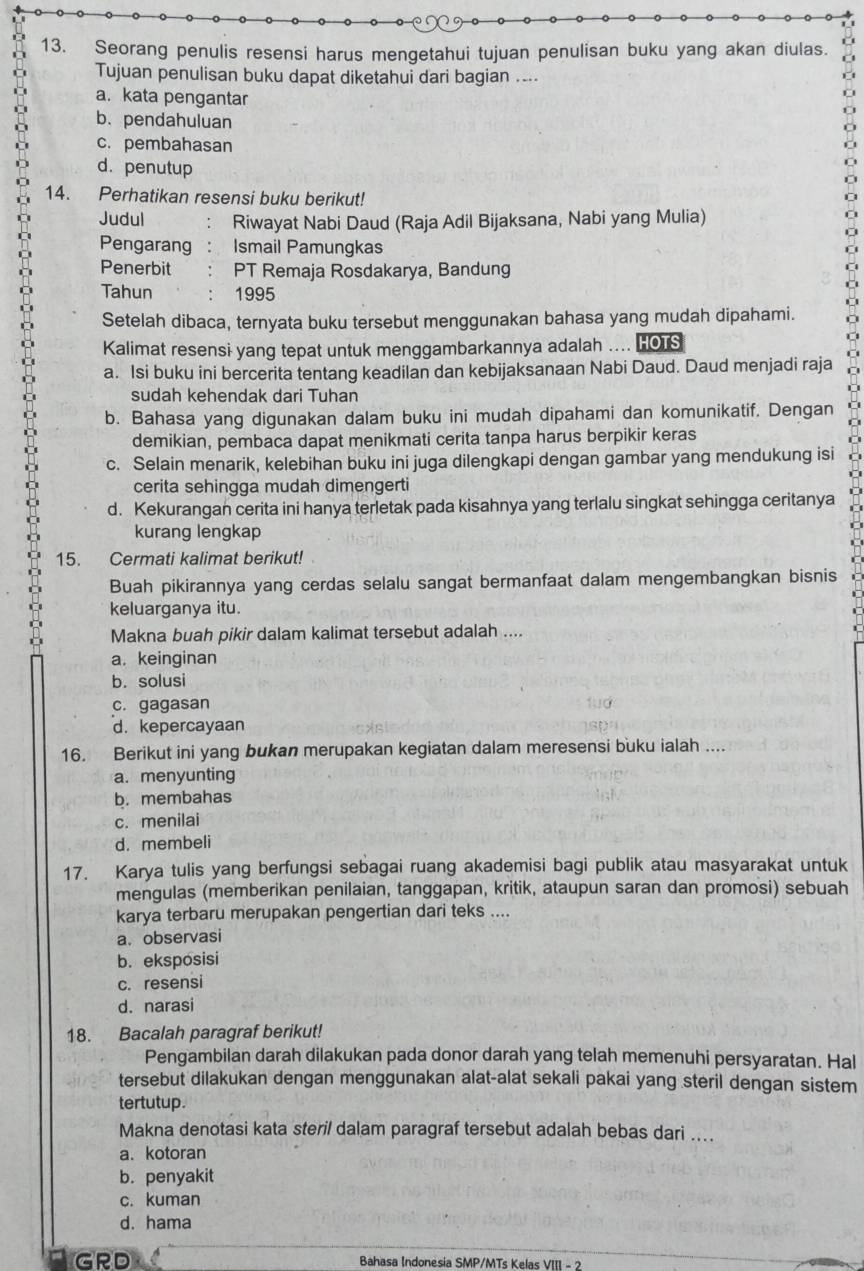 Seorang penulis resensi harus mengetahui tujuan penulisan buku yang akan diulas.
Tujuan penulisan buku dapat diketahui dari bagian ....
a. kata pengantar
b.pendahuluan
c. pembahasan
d. penutup
14. Perhatikan resensi buku berikut!
Judul Riwayat Nabi Daud (Raja Adil Bijaksana, Nabi yang Mulia)
Pengarang  . Ismail Pamungkas
Penerbit PT Remaja Rosdakarya, Bandung
Tahun 1995
Setelah dibaca, ternyata buku tersebut menggunakan bahasa yang mudah dipahami.
Kalimat resensi yang tepat untuk menggambarkannya adalah .... HOTS
a. Isi buku ini bercerita tentang keadilan dan kebijaksanaan Nabi Daud. Daud menjadi raja
sudah kehendak dari Tuhan
b. Bahasa yang digunakan dalam buku ini mudah dipahami dan komunikatif. Dengan
demikian, pembaca dapat menikmati cerita tanpa harus berpikir keras
c. Selain menarik, kelebihan buku ini juga dilengkapi dengan gambar yang mendukung isi
cerita sehingga mudah dimengerti
d. Kekurangan cerita ini hanya terletak pada kisahnya yang terlalu singkat sehingga ceritanya
kurang lengkap
15. Cermati kalimat berikut!
Buah pikirannya yang cerdas selalu sangat bermanfaat dalam mengembangkan bisnis
keluarganya itu.
Makna buah pikir dalam kalimat tersebut adalah ....
a. keinginan
b. solusi
c. gagasan
d.kepercayaan
16. Berikut ini yang bukan merupakan kegiatan dalam meresensi buku ialah ....
a. menyunting
b.membahas
c. menilai
d. membeli
17. Karya tulis yang berfungsi sebagai ruang akademisi bagi publik atau masyarakat untuk
mengulas (memberikan penilaian, tanggapan, kritik, ataupun saran dan promosi) sebuah
karya terbaru merupakan pengertian dari teks ....
a. observasi
b. eksposisi
c. resensi
d. narasi
18. Bacalah paragraf berikut!
Pengambilan darah dilakukan pada donor darah yang telah memenuhi persyaratan. Hal
tersebut dilakukan dengan menggunakan alat-alat sekali pakai yang steril dengan sistem
tertutup.
Makna denotasi kata steril dalam paragraf tersebut adalah bebas dari ....
a. kotoran
b. penyakit
c. kuman
d. hama
GRD  Bahasa Indonesia SMP/MTs Kelas VIII - 2