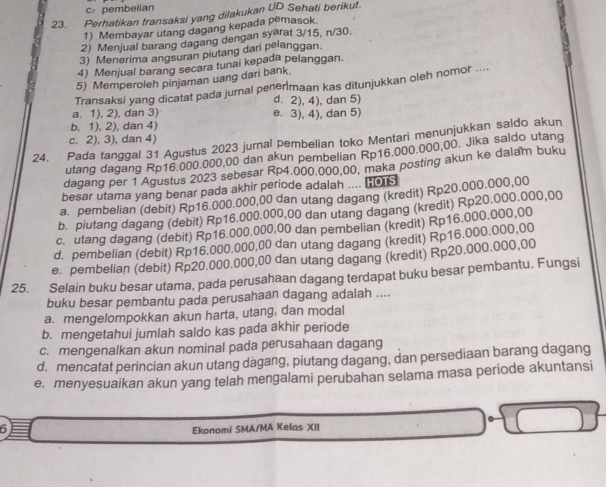 c: pembelian
23. Perhatikan transaksi yang dilakukan UD Sehati berikut.
1) Membayar utang dagang kepada pemasok.
2) Menjual barang dagang dengan syarat 3/15, n/30.
3) Menerima angsuran piutang dari pelanggan.
4) Menjual barang secara tunai kepada pelanggan.
5) Memperoleh pinjaman uang dari bank.
Transaksi yang dicatat pada jurnal penermaan kas ditunjukkan oleh nomor ....
d. 2), 4), dan 5)
a. 1), 2), dan 3) e. 3), 4), dan 5)
b. 1), 2), dan 4)
c. 2), 3), dan 4)
24. Pada tanggal 31 Agustus 2023 jurnal pembelian toko Mentari menunjukkan saldo akun
utang dagang Rp16.000.000,00 dan akun pembelian Rp16.000.000,00. Jika saldo utang
dagang per 1 Agustus 2023 sebesar Rp4.000.000.00, maka posting akun ke dalam buku
besar utama yang benar pada akhir periode adalah .... HOTs
a. pembelian (debit) Rp16.000.000,00 dan utang dagang (kredit) Rp20.000.000,00
b. piutang dagang (debit) Rp16.000.000,00 dan utang dagang (kredit) Rp20.000.000,00
c. utang dagang (debit) Rp16.000.000,00 dan pembelian (kredit) Rp16.000.000,00
d. pembelian (debit) Rp16.000.000,00 dan utang dagang (kredit) Rp16.000.000,00
e. pembelian (debit) Rp20.000.000,00 dan utang dagang (kredit) Rp20.000.000,00
25. Selain buku besar utama, pada perusahaan dagang terdapat buku besar pembantu. Fungsi
buku besar pembantu pada perusahaan dagang adalah ....
a. mengelompokkan akun harta, utang, dan modal
b. mengetahui jumlah saldo kas pada akhir periode
c. mengenalkan akun nominal pada perusahaan dagang
d. mencatat perincian akun utang dagang, piutang dagang, dan persediaan barang dagang
e. menyesuaikan akun yang telah mengalami perubahan selama masa periode akuntansi
6
Ekonomi SMA/MA Kelas XII