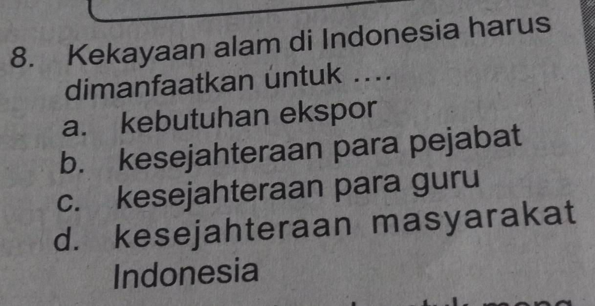 Kekayaan alam di Indonesia harus
dimanfaatkan untuk ....
a. kebutuhan ekspor
b. kesejahteraan para pejabat
c. kesejahteraan para guru
d. kesejahteraan masyarakat
Indonesia